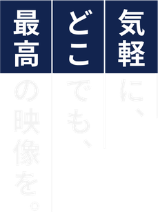 気軽に、どこでも、最高の映像を。