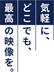 気軽に、どこでも、最高の映像を。